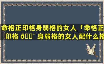 命格正印格身弱格的女人「命格正印格 🌴 身弱格的女人配什么格男 🐶 人」